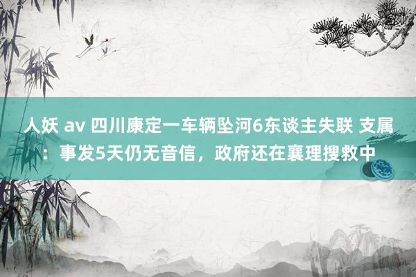 人妖 av 四川康定一车辆坠河6东谈主失联 支属：事发5天仍无音信，政府还在襄理搜救中