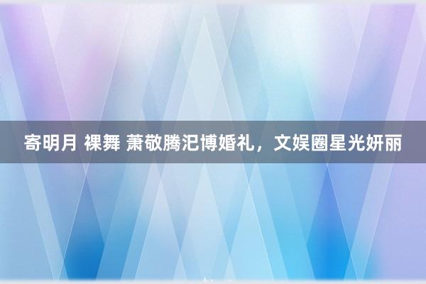 寄明月 裸舞 萧敬腾汜博婚礼，文娱圈星光妍丽