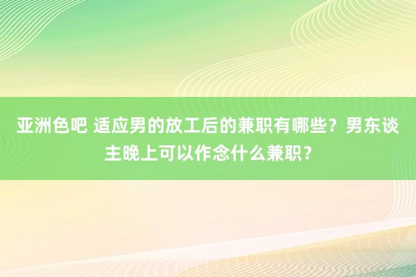 亚洲色吧 适应男的放工后的兼职有哪些？男东谈主晚上可以作念什么兼职？