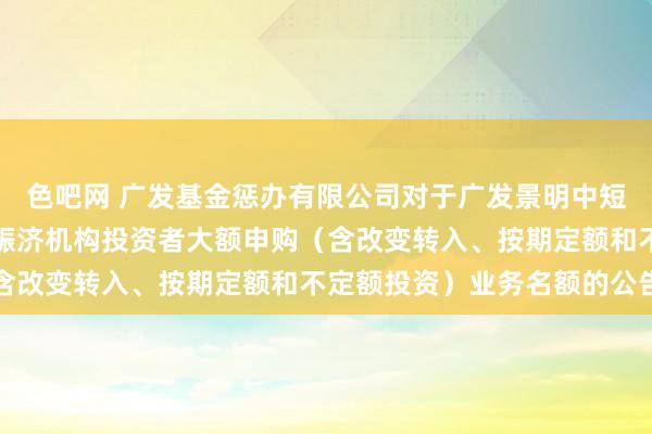 色吧网 广发基金惩办有限公司对于广发景明中短债债券型证券投资基金赈济机构投资者大额申购（含改变转入、按期定额和不定额投资）业务名额的公告