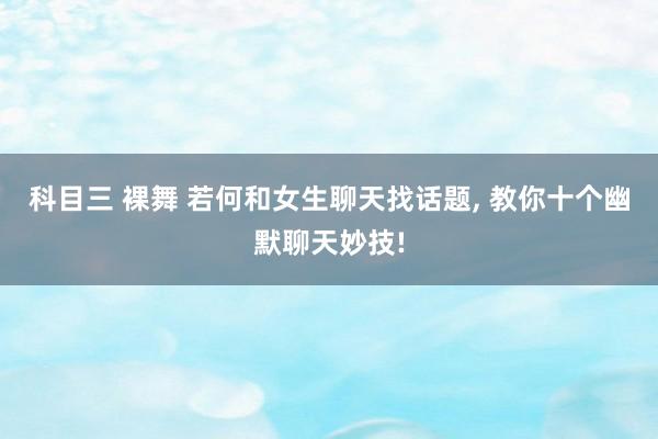 科目三 裸舞 若何和女生聊天找话题， 教你十个幽默聊天妙技!