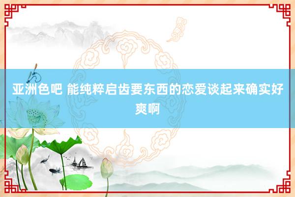 亚洲色吧 能纯粹启齿要东西的恋爱谈起来确实好爽啊