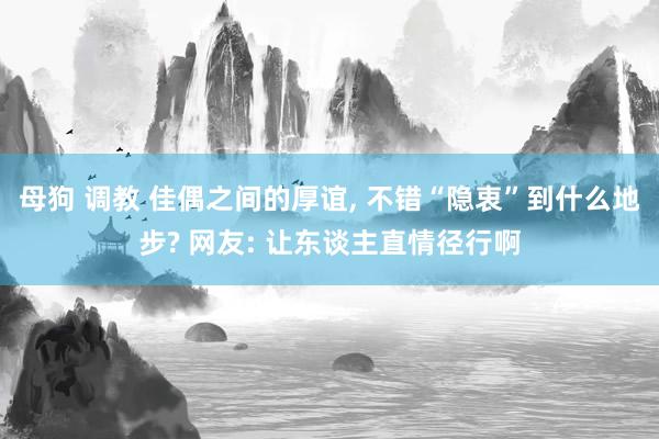 母狗 调教 佳偶之间的厚谊， 不错“隐衷”到什么地步? 网友: 让东谈主直情径行啊