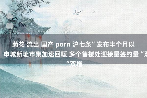 菊花 流出 国产 porn 沪七条”发布半个月以来，申城新址市集加速回暖 多个售楼处迎接量签约量“双增