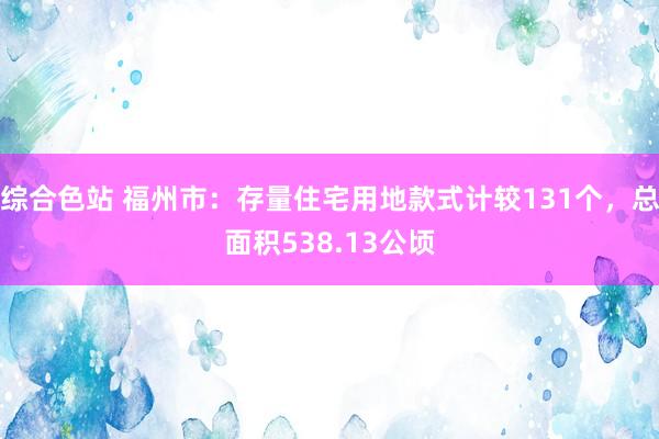 综合色站 福州市：存量住宅用地款式计较131个，总面积538.13公顷