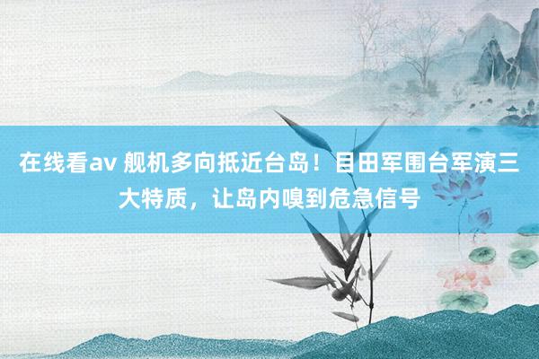 在线看av 舰机多向抵近台岛！目田军围台军演三大特质，让岛内嗅到危急信号