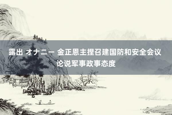 露出 オナニー 金正恩主捏召建国防和安全会议 论说军事政事态度