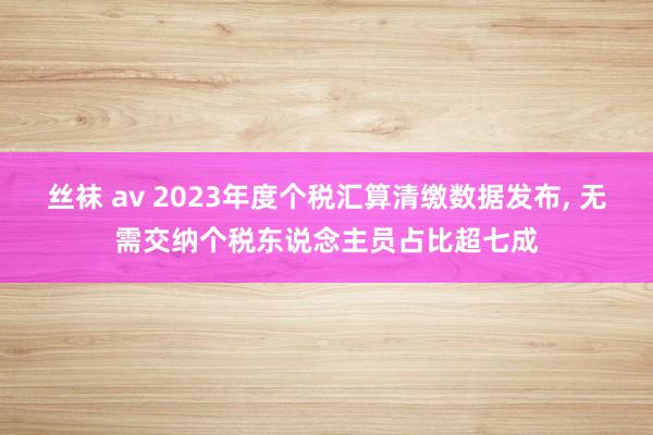 丝袜 av 2023年度个税汇算清缴数据发布， 无需交纳个税东说念主员占比超七成