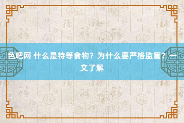 色吧网 什么是特等食物？为什么要严格监管？一文了解