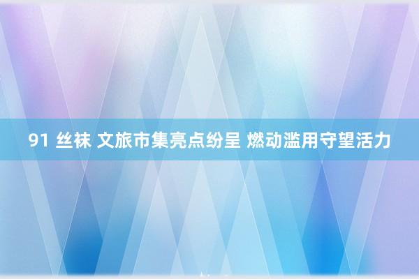 91 丝袜 文旅市集亮点纷呈 燃动滥用守望活力