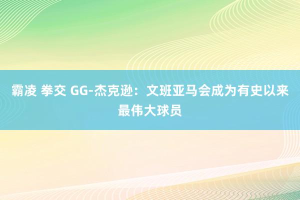 霸凌 拳交 GG-杰克逊：文班亚马会成为有史以来最伟大球员