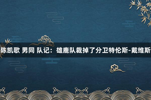 陈凯歌 男同 队记：雄鹿队裁掉了分卫特伦斯-戴维斯