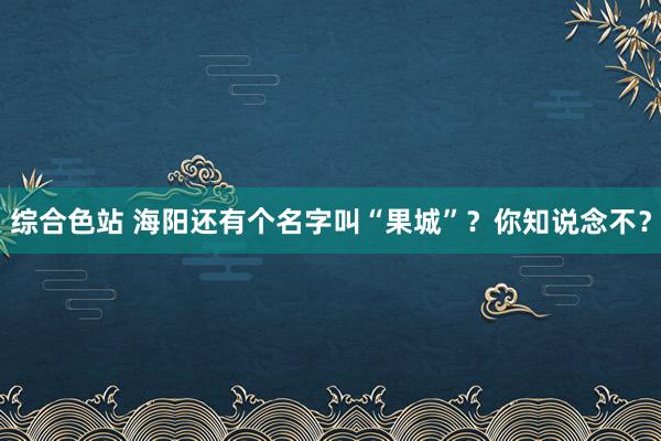 综合色站 海阳还有个名字叫“果城”？你知说念不？