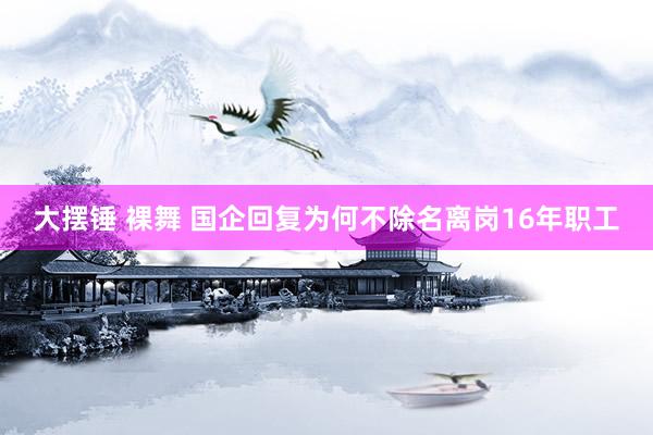 大摆锤 裸舞 国企回复为何不除名离岗16年职工