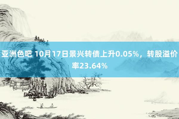 亚洲色吧 10月17日景兴转债上升0.05%，转股溢价率23.64%