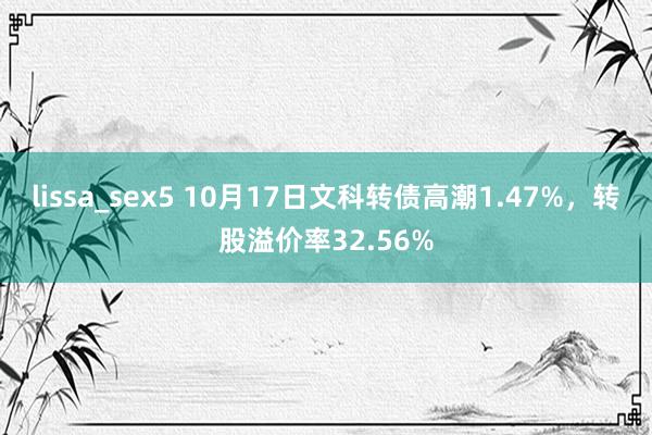 lissa_sex5 10月17日文科转债高潮1.47%，转股溢价率32.56%