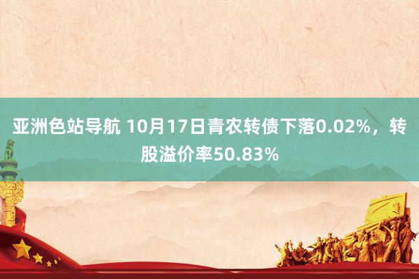 亚洲色站导航 10月17日青农转债下落0.02%，转股溢价率50.83%