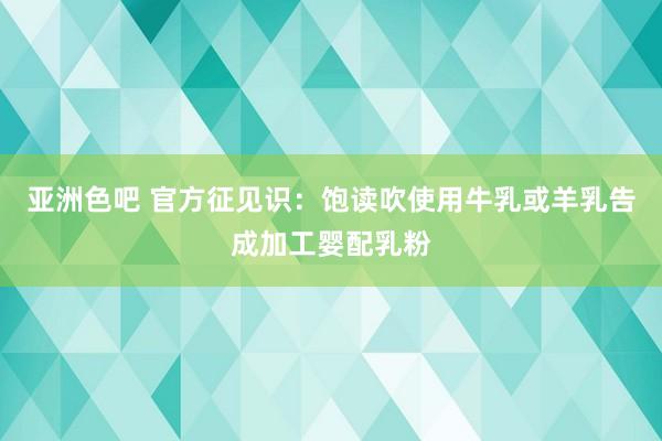 亚洲色吧 官方征见识：饱读吹使用牛乳或羊乳告成加工婴配乳粉