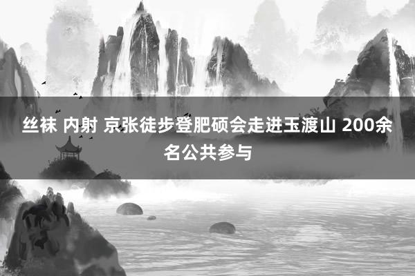 丝袜 内射 京张徒步登肥硕会走进玉渡山 200余名公共参与