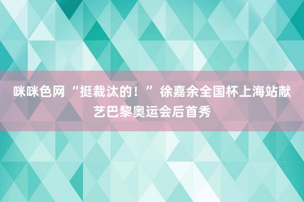 咪咪色网 “挺裁汰的！” 徐嘉余全国杯上海站献艺巴黎奥运会后首秀