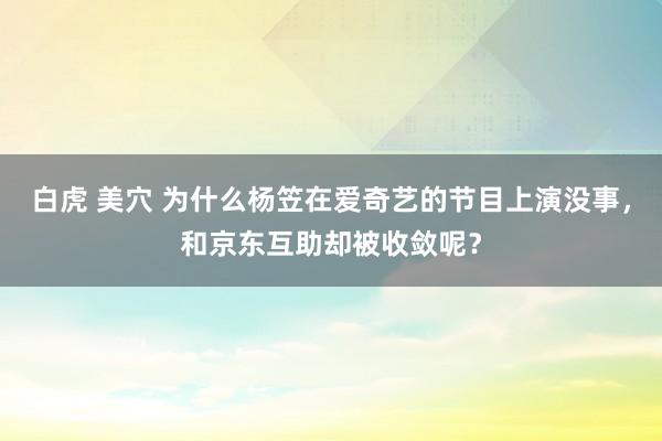 白虎 美穴 为什么杨笠在爱奇艺的节目上演没事，和京东互助却被收敛呢？