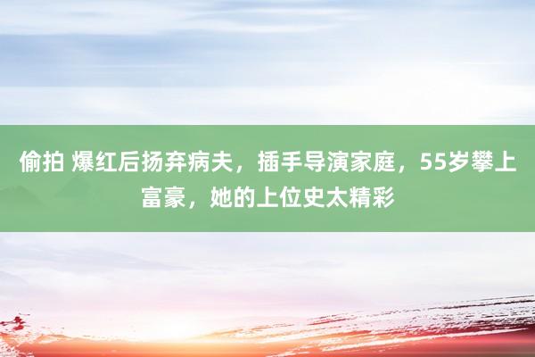 偷拍 爆红后扬弃病夫，插手导演家庭，55岁攀上富豪，她的上位史太精彩