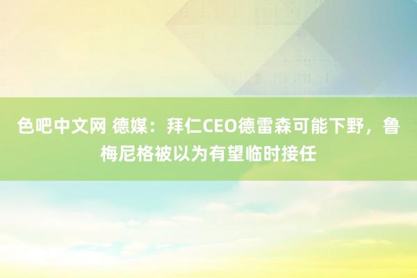 色吧中文网 德媒：拜仁CEO德雷森可能下野，鲁梅尼格被以为有望临时接任