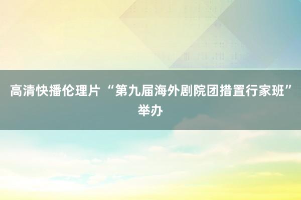 高清快播伦理片 “第九届海外剧院团措置行家班”举办