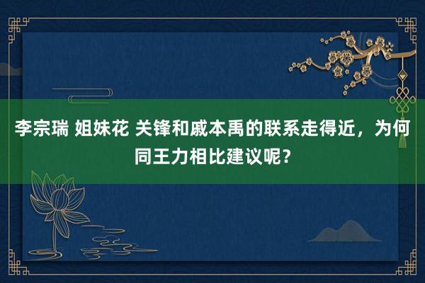 李宗瑞 姐妹花 关锋和戚本禹的联系走得近，为何同王力相比建议呢？