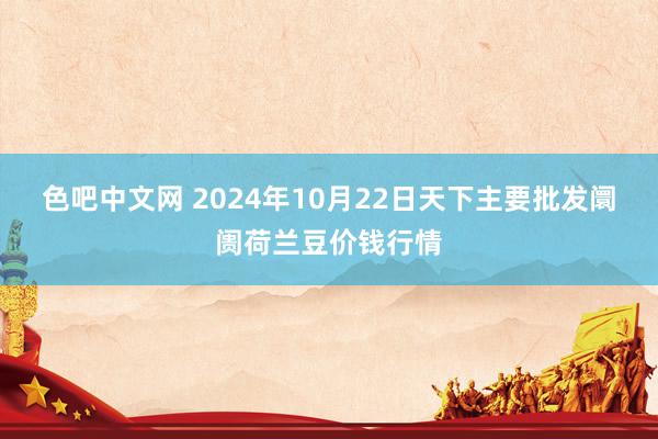 色吧中文网 2024年10月22日天下主要批发阛阓荷兰豆价钱行情