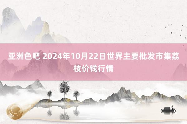 亚洲色吧 2024年10月22日世界主要批发市集荔枝价钱行情