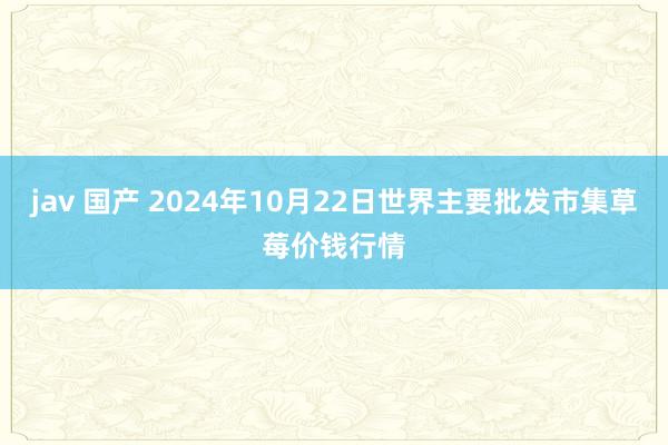 jav 国产 2024年10月22日世界主要批发市集草莓价钱行情