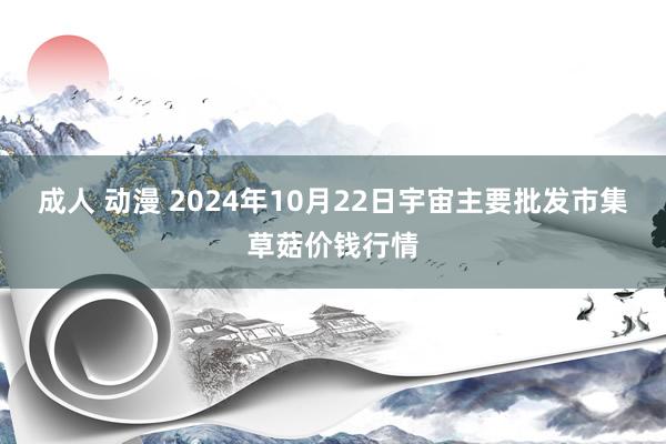 成人 动漫 2024年10月22日宇宙主要批发市集草菇价钱行情