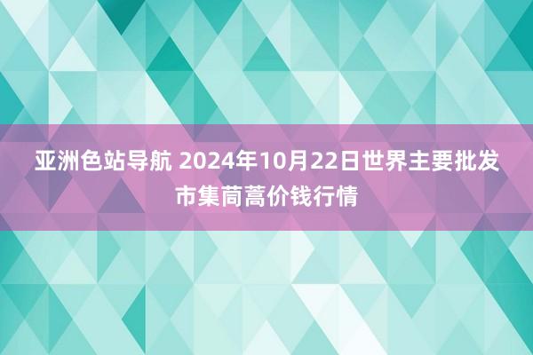 亚洲色站导航 2024年10月22日世界主要批发市集茼蒿价钱行情