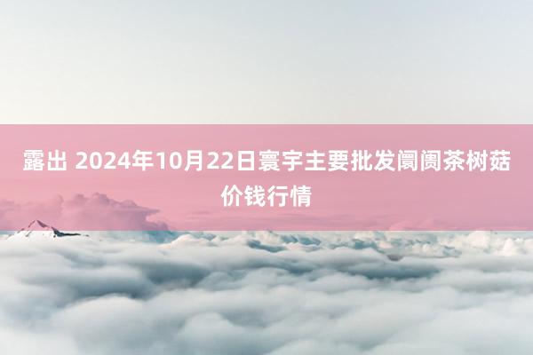 露出 2024年10月22日寰宇主要批发阛阓茶树菇价钱行情