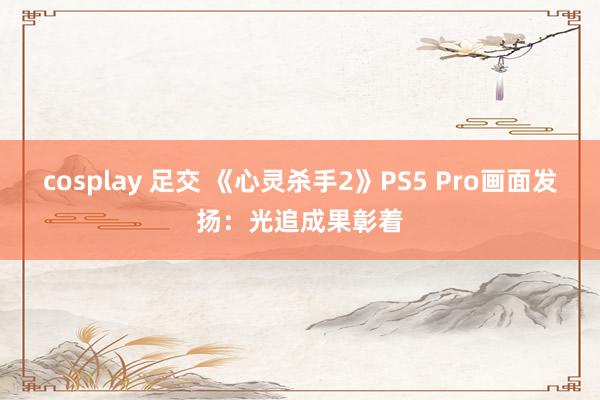 cosplay 足交 《心灵杀手2》PS5 Pro画面发扬：光追成果彰着