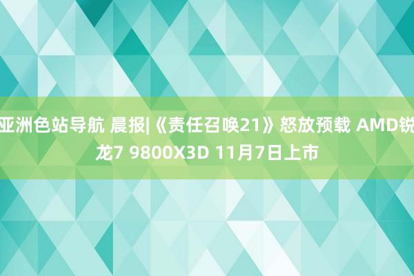 亚洲色站导航 晨报|《责任召唤21》怒放预载 AMD锐龙7 9800X3D 11月7日上市