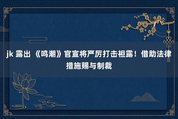 jk 露出 《鸣潮》官宣将严厉打击袒露！借助法律措施赐与制裁