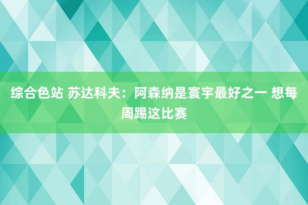 综合色站 苏达科夫：阿森纳是寰宇最好之一 想每周踢这比赛