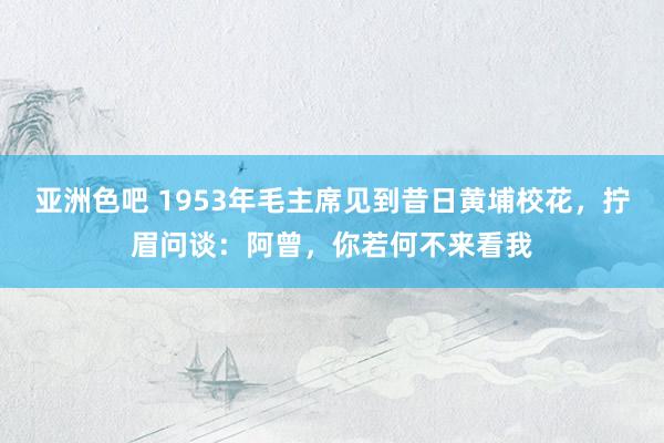 亚洲色吧 1953年毛主席见到昔日黄埔校花，拧眉问谈：阿曾，你若何不来看我