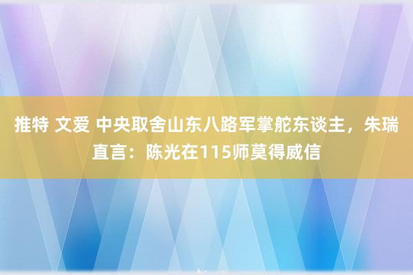 推特 文爱 中央取舍山东八路军掌舵东谈主，朱瑞直言：陈光在115师莫得威信