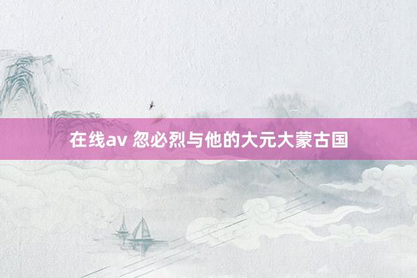 在线av 忽必烈与他的大元大蒙古国