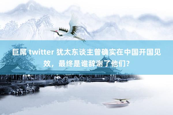 巨屌 twitter 犹太东谈主曾确实在中国开国见效，最终是谁辞谢了他们？