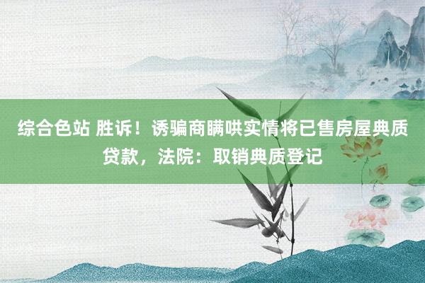 综合色站 胜诉！诱骗商瞒哄实情将已售房屋典质贷款，法院：取销典质登记