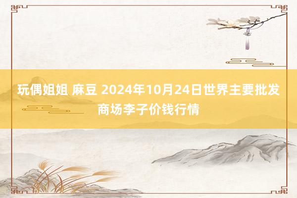 玩偶姐姐 麻豆 2024年10月24日世界主要批发商场李子价钱行情