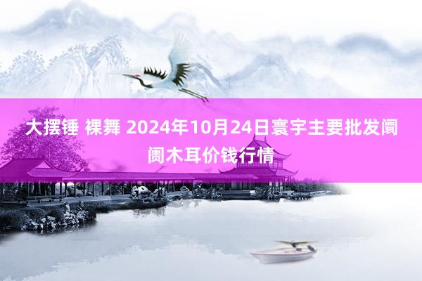 大摆锤 裸舞 2024年10月24日寰宇主要批发阛阓木耳价钱行情