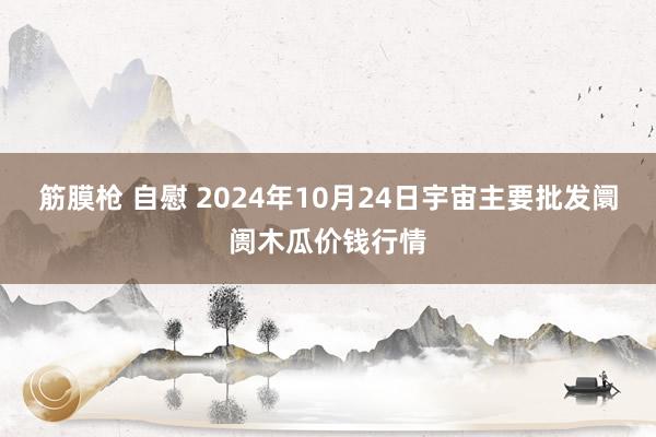 筋膜枪 自慰 2024年10月24日宇宙主要批发阛阓木瓜价钱行情