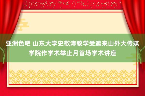 亚洲色吧 山东大学史敬涛教学受邀来山外大传媒学院作学术举止月首场学术讲座