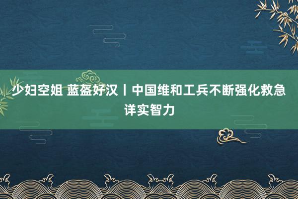 少妇空姐 蓝盔好汉丨中国维和工兵不断强化救急详实智力