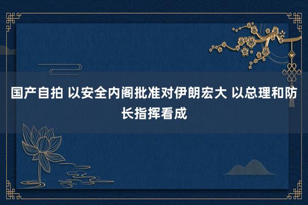 国产自拍 以安全内阁批准对伊朗宏大 以总理和防长指挥看成